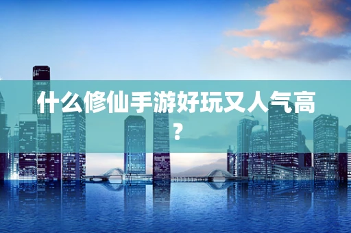 什么修仙手游好玩又人气高？