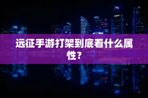 远征手游打架到底看什么属性？