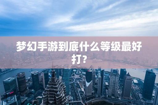 梦幻手游到底什么等级最好打？