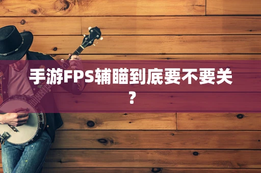 手游FPS辅瞄到底要不要关？