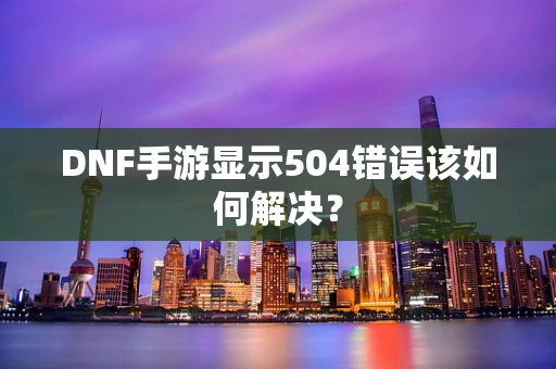 DNF手游显示504错误该如何解决？