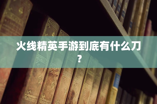 火线精英手游到底有什么刀？