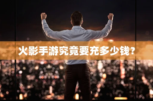 火影手游究竟要充多少钱？
