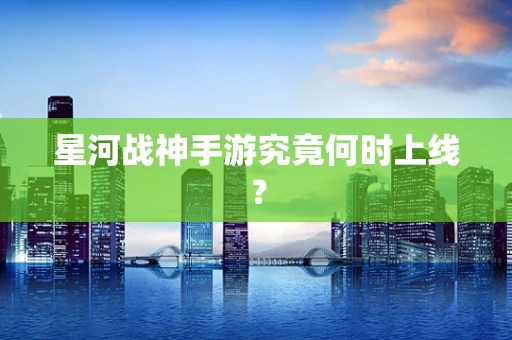 星河战神手游究竟何时上线？