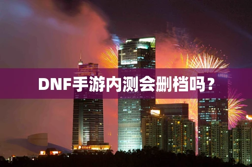 DNF手游内测会删档吗？