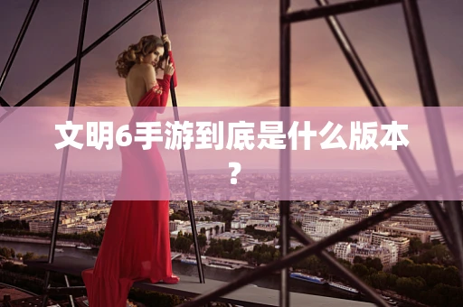 文明6手游到底是什么版本？
