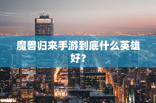魔兽归来手游到底什么英雄好？